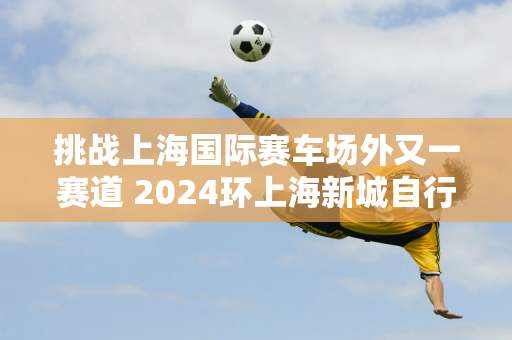 挑战上海国际赛车场外又一赛道 2024环上海新城自行车赛嘉定起航