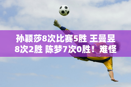 孙颖莎8次比赛5胜 王曼昱8次2胜 陈梦7次0胜！难怪刘国梁放弃她