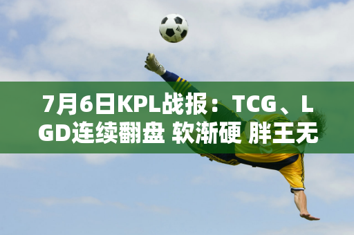 7月6日KPL战报：TCG、LGD连续翻盘 软渐硬 胖王无敌