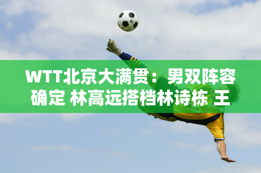 WTT北京大满贯：男双阵容确定 林高远搭档林诗栋 王楚钦搭档梁靖昆