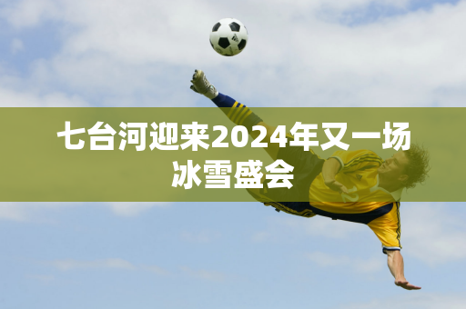 七台河迎来2024年又一场冰雪盛会