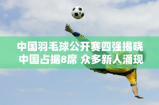 中国羽毛球公开赛四强揭晓 中国占据8席 众多新人涌现 杀入亚洲杯