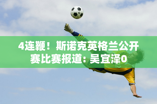 4连鞭！斯诺克英格兰公开赛比赛报道: 吴宜泽0