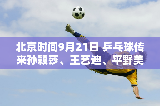 北京时间9月21日 乒乓球传来孙颖莎、王艺迪、平野美宇等人的消息