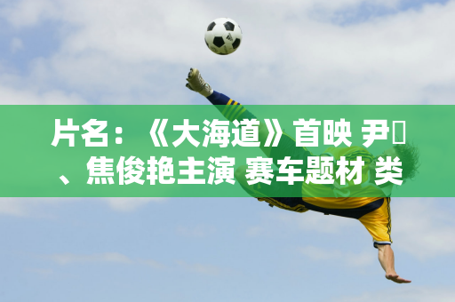 片名：《大海道》首映 尹昉、焦俊艳主演 赛车题材 类似《飞驰人生》