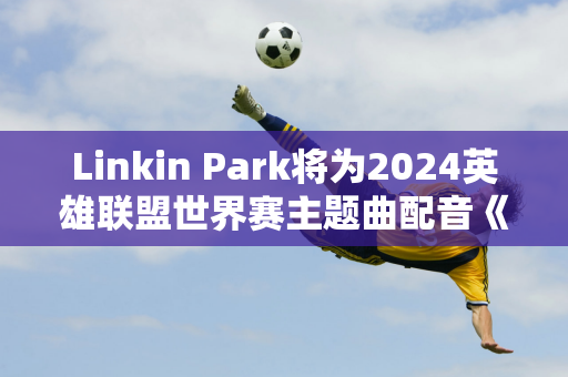 Linkin Park将为2024英雄联盟世界赛主题曲配音《王冠之重》