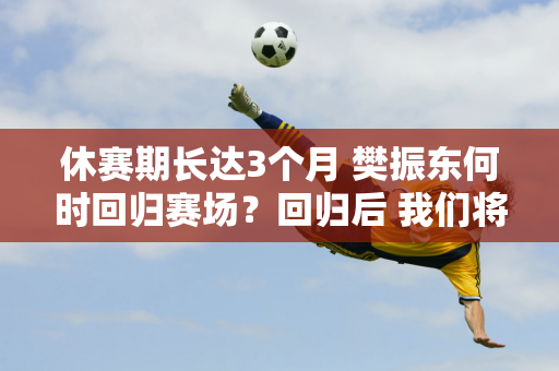 休赛期长达3个月 樊振东何时回归赛场？回归后 我们将面临两大问题需要解决