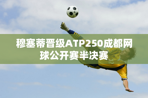 穆塞蒂晋级ATP250成都网球公开赛半决赛