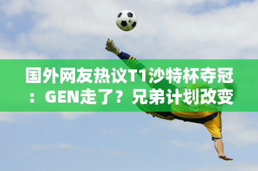 国外网友热议T1沙特杯夺冠：GEN走了？兄弟计划改变 准备夺冠