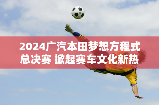 2024广汽本田梦想方程式总决赛 掀起赛车文化新热潮