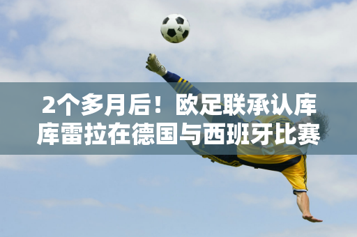 2个多月后！欧足联承认库库雷拉在德国与西班牙比赛中手球应该导致点球