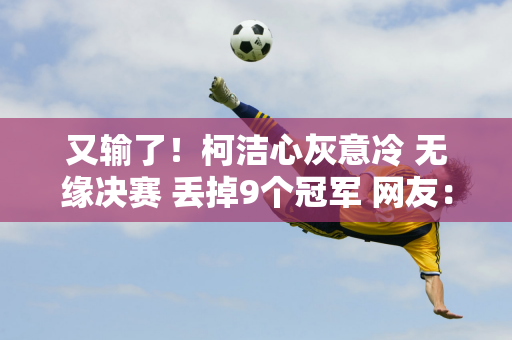 又输了！柯洁心灰意冷 无缘决赛 丢掉9个冠军 网友：重回巅峰很难