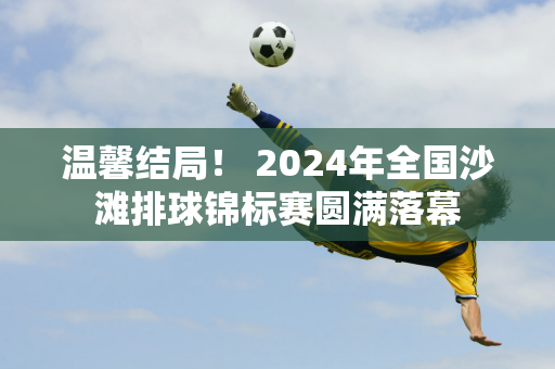 温馨结局！ 2024年全国沙滩排球锦标赛圆满落幕