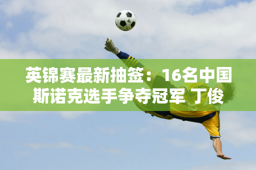 英锦赛最新抽签：16名中国斯诺克选手争夺冠军 丁俊晖遇到强手却难进32强！