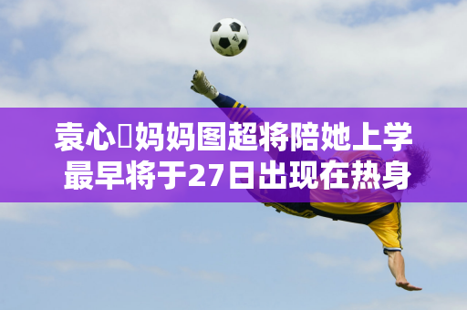 袁心玥妈妈图超将陪她上学 最早将于27日出现在热身赛中 全运会预赛天津女排会回归吗？