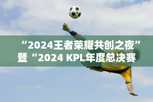 “2024王者荣耀共创之夜”暨“2024 KPL年度总决赛”将在北京举行