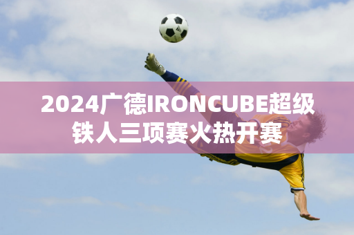 2024广德IRONCUBE超级铁人三项赛火热开赛