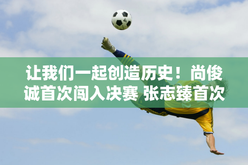 让我们一起创造历史！尚俊诚首次闯入决赛 张志臻首次闯入决赛 中国男网冲击双冠王