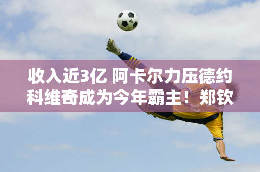 收入近3亿 阿卡尔力压德约科维奇成为今年霸主！郑钦文不在名单上 但辛纳和高夫在名单上