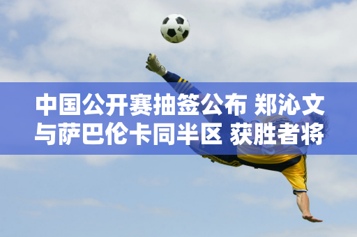 中国公开赛抽签公布 郑沁文与萨巴伦卡同半区 获胜者将获得110万美元