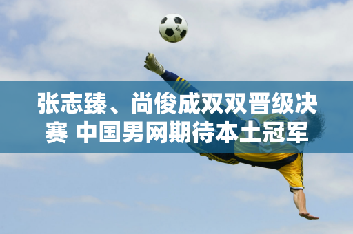 张志臻、尚俊成双双晋级决赛 中国男网期待本土冠军