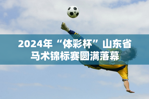 2024年“体彩杯”山东省马术锦标赛圆满落幕