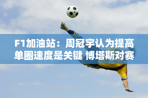 F1加油站：周冠宇认为提高单圈速度是关键 博塔斯对赛车速度不满意！