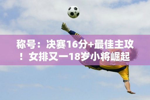 称号：决赛16分+最佳主攻！女排又一18岁小将崛起 新刘晓彤专攻硬战