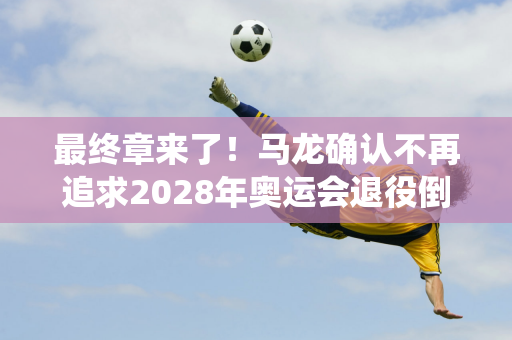 最终章来了！马龙确认不再追求2028年奥运会退役倒计时开始