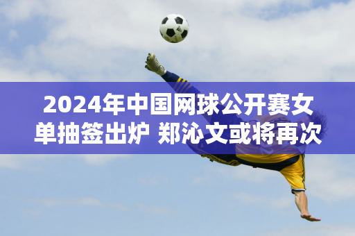 2024年中国网球公开赛女单抽签出炉 郑沁文或将再次遭遇萨巴伦卡