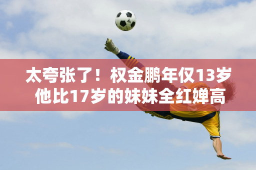 太夸张了！权金鹏年仅13岁 他比17岁的妹妹全红婵高出一个头 身体肌肉发达