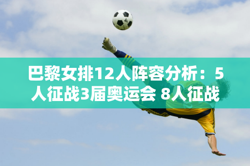 巴黎女排12人阵容分析：5人征战3届奥运会 8人征战东京 新人仅1人