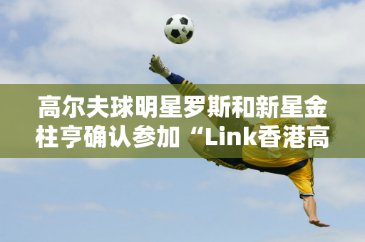 高尔夫球明星罗斯和新星金柱亨确认参加“Link香港高尔夫公开赛”