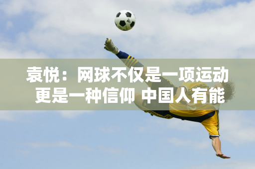 袁悦：网球不仅是一项运动 更是一种信仰 中国人有能力取得一流的成绩