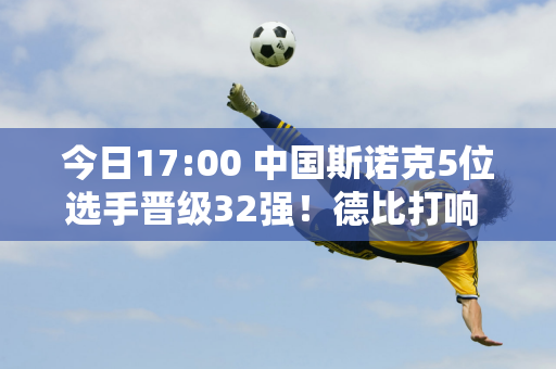 今日17:00 中国斯诺克5位选手晋级32强！德比打响 周跃龙挑战世界冠军