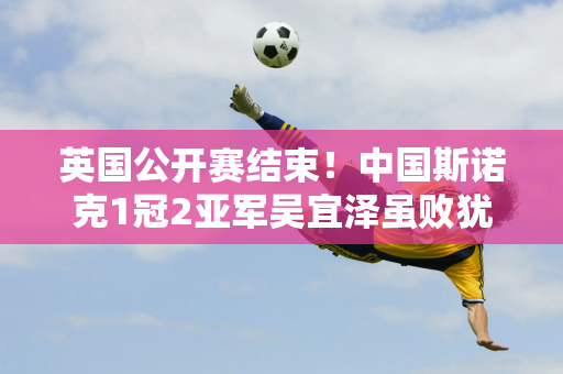 英国公开赛结束！中国斯诺克1冠2亚军吴宜泽虽败犹荣