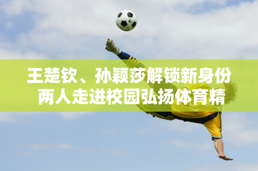 王楚钦、孙颖莎解锁新身份 两人走进校园弘扬体育精神 受到热烈欢迎