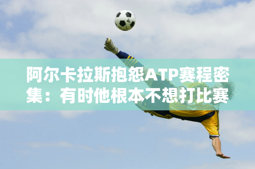 阿尔卡拉斯抱怨ATP赛程密集：有时他根本不想打比赛