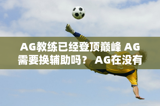 AG教练已经登顶巅峰 AG需要换辅助吗？ AG在没有教练的情况下无法进入夏季赛S组！