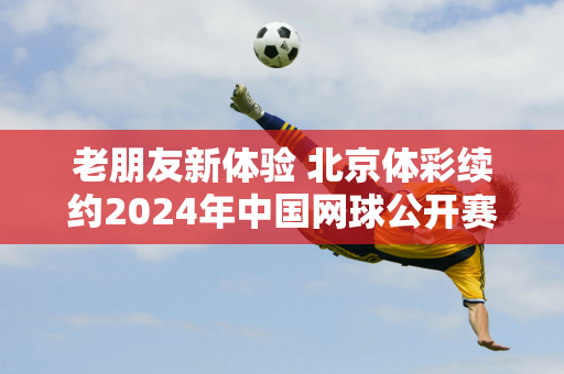 老朋友新体验 北京体彩续约2024年中国网球公开赛