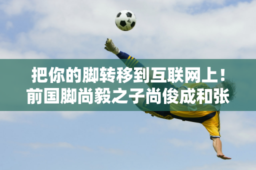 把你的脚转移到互联网上！前国脚尚毅之子尚俊成和张卫华之子张志臻在中国男子网坛取得佳绩