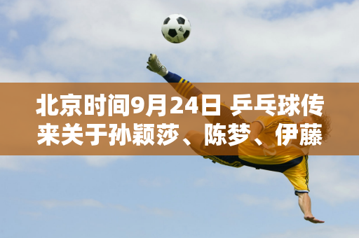 北京时间9月24日 乒乓球传来关于孙颖莎、陈梦、伊藤美诚等人的消息