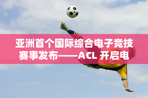 亚洲首个国际综合电子竞技赛事发布——ACL 开启电子竞技新篇章