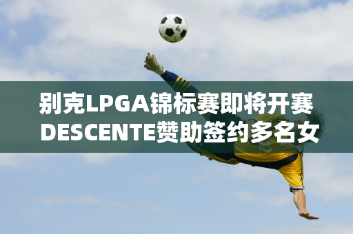 别克LPGA锦标赛即将开赛 DESCENTE赞助签约多名女球手