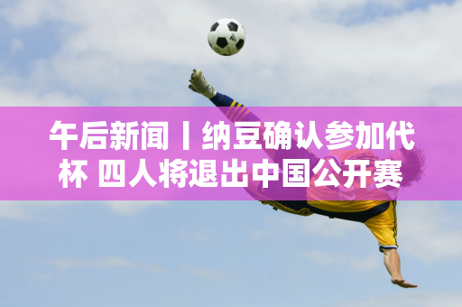 午后新闻丨纳豆确认参加代杯 四人将退出中国公开赛 郑钦文半决赛遭遇萨巴