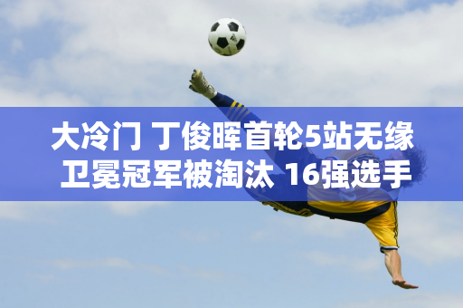 大冷门 丁俊晖首轮5站无缘 卫冕冠军被淘汰 16强选手首轮被淘汰5人