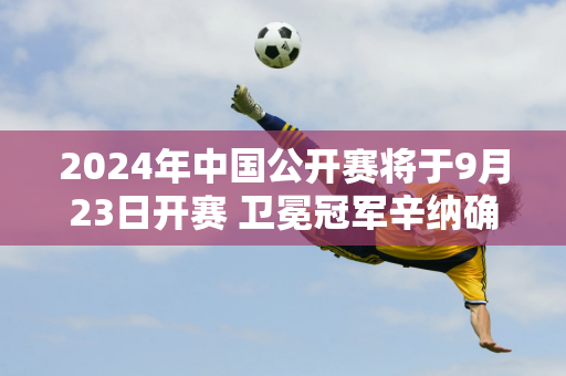 2024年中国公开赛将于9月23日开赛 卫冕冠军辛纳确认参赛