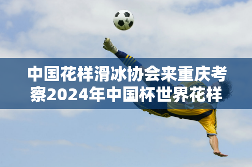 中国花样滑冰协会来重庆考察2024年中国杯世界花样滑冰大奖赛筹备情况