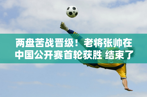 两盘苦战晋级！老将张帅在中国公开赛首轮获胜 结束了他的巡回赛单打24连败