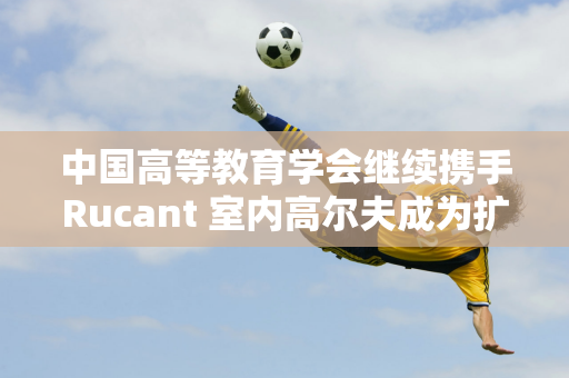 中国高等教育学会继续携手Rucant 室内高尔夫成为扩大“项目人口”的有力工具